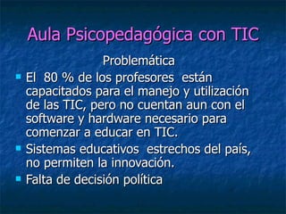 Aula Psicopedagógica con TIC Problemática  El  80 % de los profesores  están capacitados para el manejo y utilización de las TIC, pero no cuentan aun con el software y hardware necesario para comenzar a educar en TIC. Sistemas educativos  estrechos del país, no permiten la innovación.  Falta de decisión política  