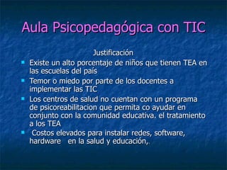 Aula Psicopedagógica con TIC Justificación  Existe un alto porcentaje de niños que tienen TEA en las escuelas del país  Temor o miedo por parte de los docentes a implementar las TIC  Los centros de salud no cuentan con un programa de psicoreabilitacion que permita co ayudar en conjunto con la comunidad educativa. el tratamiento a los TEA  Costos elevados para instalar redes, software, hardware  en la salud y educación, . 