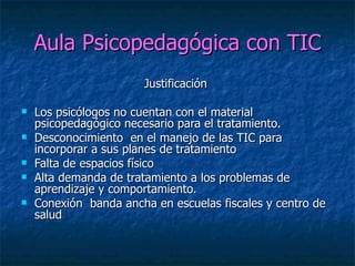 Aula Psicopedagógica con TIC Justificación  Los psicólogos no cuentan con el material psicopedagógico necesario para el tratamiento. Desconocimiento  en el manejo de las TIC para incorporar a sus planes de tratamiento  Falta de espacios físico  Alta demanda de tratamiento a los problemas de aprendizaje y comportamiento. Conexión  banda ancha en escuelas fiscales y centro de salud  