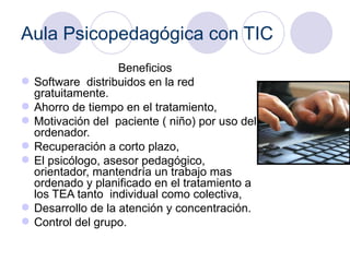 Aula Psicopedagógica con TIC Beneficios   Software  distribuidos en la red gratuitamente. Ahorro de tiempo en el tratamiento,  Motivación del  paciente ( niño) por uso del ordenador.  Recuperación a corto plazo,  El psicólogo, asesor pedagógico, orientador, mantendría un trabajo mas ordenado y planificado en el tratamiento a los TEA tanto  individual como colectiva,  Desarrollo de la atención y concentración.  Control del grupo. 