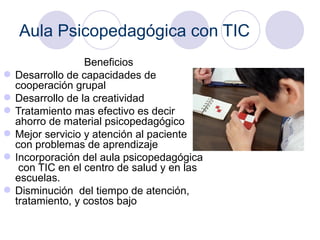 Aula Psicopedagógica con TIC Beneficios   Desarrollo de capacidades de cooperación grupal Desarrollo de la creatividad  Tratamiento mas efectivo es decir ahorro de material psicopedagógico  Mejor servicio y atención al paciente con problemas de aprendizaje Incorporación del aula psicopedagógica  con TIC en el centro de salud y en las escuelas.  Disminución  del tiempo de atención, tratamiento, y costos bajo  