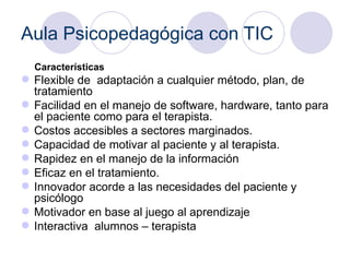 Aula Psicopedagógica con TIC Características  Flexible de  adaptación a cualquier método, plan, de tratamiento  Facilidad en el manejo de software, hardware, tanto para el paciente como para el terapista. Costos accesibles a sectores marginados. Capacidad de motivar al paciente y al terapista. Rapidez en el manejo de la información  Eficaz en el tratamiento. Innovador acorde a las necesidades del paciente y psicólogo  Motivador en base al juego al aprendizaje  Interactiva  alumnos – terapista  