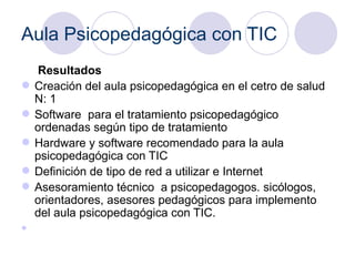 Aula Psicopedagógica con TIC Resultados  Creación del aula psicopedagógica en el cetro de salud N: 1  Software  para el tratamiento psicopedagógico ordenadas según tipo de tratamiento Hardware y software recomendado para la aula psicopedagógica con TIC Definición de tipo de red a utilizar e Internet Asesoramiento técnico  a psicopedagogos. sicólogos, orientadores, asesores pedagógicos para implemento del aula psicopedagógica con TIC. 