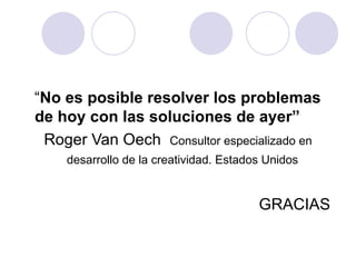 “ No es posible resolver los problemas de hoy con las soluciones de ayer”   Roger Van Oech  Consultor especializado en desarrollo de la creatividad. Estados Unidos   GRACIAS  