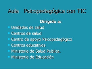 Aula  Psicopedagógica con TIC Dirigido a: Unidades de salud Centros de salud Centro de apoyo Psicopedagógico Centros educativos Ministerio de Salud Publica. Ministerio de Educación 