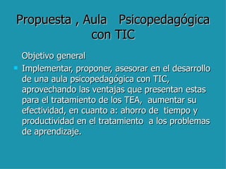 Propuesta , Aula  Psicopedagógica con TIC Objetivo general  Implementar, proponer, asesorar en el desarrollo de una aula psicopedagógica con TIC, aprovechando las ventajas que presentan estas para el tratamiento de los TEA,  aumentar su  efectividad, en cuanto a: ahorro de  tiempo y productividad en el tratamiento  a los problemas de aprendizaje.  