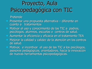 Proyecto, Aula  Psicopedagógica con TIC Pretende  Presentar una propuesta alternativa – diferente en cuanto a  tratamientos  Motivar el uso y conocimiento de las TIC a  padres, psicólogos, alumnos, escuelas o  centros de salud. Aumentar la eficiencia y eficacia en el tratamiento TEA Mejorar la calidad y calidez de la atención en los centros de salud. Motivar,  e incentivar  el uso de las TIC a los psicólogos, asesores pedagógicos, orientadores, hacia la innovación de nuevas herramientas psicopedagógicas.  