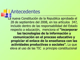 Antecedentes La nueva Constitución de la Republica aprobada el 28 de septiembre del 2008, en los artículos  347, incluido dentro de las responsabilidad del Estado respecto a educación,  menciona el  “incorporar las tecnologías de la información y comunicación en el proceso educativo y propiciar el enlace de la enseñanza con las actividades productivas o sociales”.  Lo que eleva al uso de las TIC  a principio constitucional  