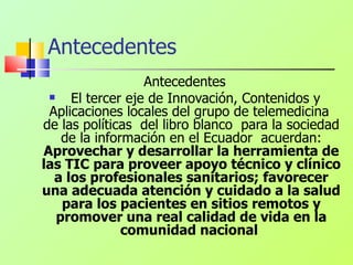 Antecedentes Antecedentes El tercer eje de Innovación, Contenidos y Aplicaciones locales del grupo de telemedicina  de las políticas  del libro blanco  para la sociedad de la información en el Ecuador  acuerdan:  Aprovechar y desarrollar la herramienta de las TIC para proveer apoyo técnico y clínico a los profesionales sanitarios; favorecer una adecuada atención y cuidado a la salud para los pacientes en sitios remotos y promover una real calidad de vida en la comunidad nacional   