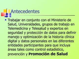 Antecedentes Trabajar en conjunto con el Ministerio de Salud, Universidades, grupos de trabajo en Telemedicina y Telesalud y expertos en seguridad y protección de datos para definir manejo y optimización de la historia clínica digital y datos personales en las diferentes entidades participantes para que incluya áreas tales como control estadístico, prevención y  P romoción de Salud 