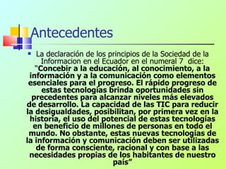 Antecedentes La declaración de los principios de la Sociedad de la Informacion en el Ecuador en el numeral 7  dice: “ Concebir a la educación, al conocimiento, a la información y a la comunicación como elementos esenciales para el progreso. El rápido progreso de estas tecnologías brinda oportunidades sin precedentes para alcanzar niveles más elevados de desarrollo. La capacidad de las TIC para reducir la desigualdades, posibilitan, por primera vez en la historia, el uso del potencial de estas tecnologías en beneficio de millones de personas en todo el mundo. No obstante, estas nuevas tecnologías de la información y comunicación deben ser utilizadas de forma consciente, racional y con base a las necesidades propias de los habitantes de nuestro país” 