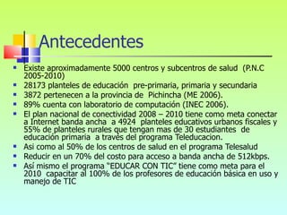Existe aproximadamente 5000 centros y subcentros de salud  (P.N.C 2005-2010)  28173 planteles de educación  pre-primaria, primaria y secundaria  3872 pertenecen a la provincia de  Pichincha (ME 2006).  89% cuenta con laboratorio de computación (INEC 2006).  El plan nacional de conectividad 2008 – 2010 tiene como meta conectar a Internet banda ancha  a 4924  planteles educativos urbanos fiscales y 55% de planteles rurales que tengan mas de 30 estudiantes  de educación primaria  a través del programa Teleducacion.  Asi como al 50% de los centros de salud en el programa Telesalud  Reducir en un 70% del costo para acceso a banda ancha de 512kbps.  Así mismo el programa “EDUCAR CON TIC” tiene como meta para el 2010  capacitar al 100% de los profesores de educación básica en uso y manejo de TIC  Antecedentes 