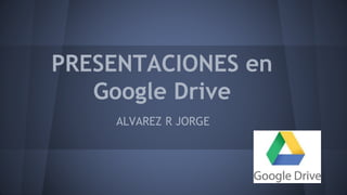 PRESENTACIONES en 
Google Drive 
ALVAREZ R JORGE 
 