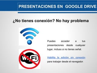 PRESENTACIONES EN GOOGLE DRIVE 
¿No tienes conexión? No hay problema 
Puedes acceder a tus 
presentaciones desde cualquier 
lugar, incluso si no tienes señal. 
Habilita la edición sin conexión 
para trabajar desde el navegador. 
 