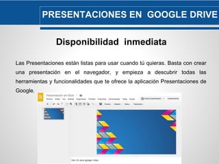 PRESENTACIONES EN GOOGLE DRIVE 
Disponibilidad inmediata 
Las Presentaciones están listas para usar cuando tú quieras. Basta con crear 
una presentación en el navegador, y empieza a descubrir todas las 
herramientas y funcionalidades que te ofrece la aplicación Presentaciones de 
Google. 
 