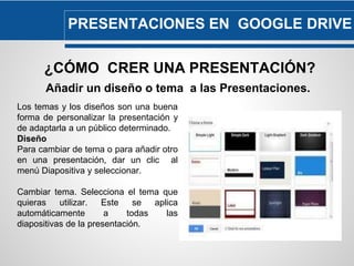 PRESENTACIONES EN GOOGLE DRIVE 
¿CÓMO CRER UNA PRESENTACIÓN? 
Añadir un diseño o tema a las Presentaciones. 
Los temas y los diseños son una buena 
forma de personalizar la presentación y 
de adaptarla a un público determinado. 
Diseño 
Para cambiar de tema o para añadir otro 
en una presentación, dar un clic al 
menú Diapositiva y seleccionar. 
Cambiar tema. Selecciona el tema que 
quieras utilizar. Este se aplica 
automáticamente a todas las 
diapositivas de la presentación. 
 