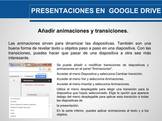 PRESENTACIONES EN GOOGLE DRIVE 
Añadir animaciones y transiciones. 
Las animaciones sirven para dinamizar las diapositivas. También son una 
buena forma de revelar texto u objetos paso a paso en una diapositiva. Con las 
transiciones, puedes hacer que pasar de una diapositiva a otra sea más 
interesante. 
Se puede añadir o modificar transiciones de diapositivas y 
animaciones en el panel "Animaciones". 
Acceder al menú Diapositiva y selecciona Cambiar transición. 
Acceder al menú Ver y selecciona Animaciones. 
Acceder al menú Insertar y selecciona Animaciones. 
Utiliza el menú desplegable para elegir una transición para la 
diapositiva que hayas seleccionado. Elige la opción que aparece 
debajo del menú desplegable para aplicar esta transición a todas 
las diapositivas de 
la presentación. 
En la parte inferior, puedes aplicar animaciones al texto y a los 
objetos. 
 