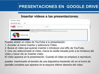 PRESENTACIONES EN GOOGLE DRIVE 
Insertar videos a las presentaciones. 
Puedes añadir un vídeo de YouTube a tu presentación. 
1. Acceder al menú Insertar y selecciona Vídeo. 
2. Busca el vídeo que quieras insertar o introduce una URL de YouTube. 
3. Una vez seleccionado el vídeo, marca la casilla situada junto a la miniatura del 
vídeo y hacer clic en Insertar vídeo. 
El vídeo aparece en la presentación. Cuando el vídeo se empiece a reproducir, 
puedes maximizarlo al tamaño de una diapositiva haciendo clic en el icono de 
pantalla completa que aparece en la esquina inferior derecha del vídeo. 
 