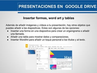 PRESENTACIONES EN GOOGLE DRIVE 
Insertar formas, word art y tablas 
Además de añadir imágenes y vídeos a tu presentación, hay otros objetos que 
puedes añadir a las diapositivas. Estas son algunas de las opciones: 
● Insertar una forma en una diapositiva para crear un organigrama o añadir 
una llamada. 
● Añadir una tabla para mostrar datos y comparaciones. 
● Insertar WordArt para añadir un toque personal a los títulos y al texto. 
 
