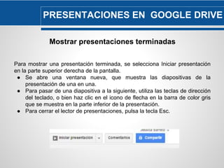 PRESENTACIONES EN GOOGLE DRIVE 
Mostrar presentaciones terminadas 
Para mostrar una presentación terminada, se selecciona Iniciar presentación 
en la parte superior derecha de la pantalla. 
● Se abre una ventana nueva, que muestra las diapositivas de la 
presentación de una en una. 
● Para pasar de una diapositiva a la siguiente, utiliza las teclas de dirección 
del teclado, o bien haz clic en el icono de flecha en la barra de color gris 
que se muestra en la parte inferior de la presentación. 
● Para cerrar el lector de presentaciones, pulsa la tecla Esc. 
 