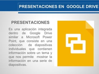 PRESENTACIONES EN GOOGLE DRIVE 
PRESENTACIONES 
Es una aplicación integrada 
dentro de Google Drive 
similar a Microsoft Power 
Point, que consiste en una 
colección de diapositivas 
individuales que contienen 
información sobre un tema y 
que nos permite mostrar la 
información en una serie de 
diapositivas. 
 