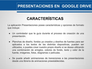 PRESENTACIONES EN GOOGLE DRIVE 
CARACTERÍSTICAS 
La aplicación Presentaciones posee características y opciones de formato 
que incluye: 
● Un controlador que te guía durante el proceso de creación de una 
presentación. 
● Planchas de diseño, fondos ya creados y diseños de fuentes para ser 
aplicados a los textos de las distintas diapositivas, pueden ser 
utilizados, o puedes crear nuestro propio diseño si se desea utilizando 
una combinación de arreglos, colores de fondo, texto y color de la 
fuente, imágenes, fotos, diagramas o películas. 
● Se puede añadir animaciones de transiciones a las presentaciones 
desde una librería de animaciones preestablecidas. 
 