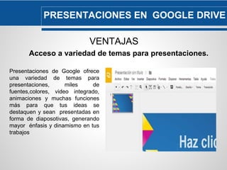 PRESENTACIONES EN GOOGLE DRIVE 
VENTAJAS 
Acceso a variedad de temas para presentaciones. 
Presentaciones de Google ofrece 
una variedad de temas para 
presentaciones, miles de 
fuentes,colores, video integrado, 
animaciones y muchas funciones 
más para que tus ideas se 
destaquen y sean presentadas en 
forma de diaposotivas, generando 
mayor énfasis y dinamismo en tus 
trabajos 
 