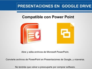PRESENTACIONES EN GOOGLE DRIVE 
Compatible con Power Point 
Abre y edita archivos de Microsoft PowerPoint. 
Convierte archivos de PowerPoint en Presentaciones de Google, y viceversa. 
No tendrás que volver a preocuparte por comprar software. 
 