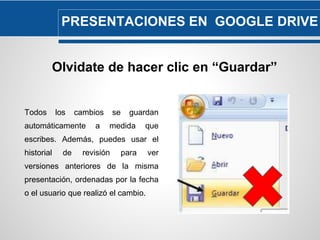 PRESENTACIONES EN GOOGLE DRIVE 
Olvidate de hacer clic en “Guardar” 
Todos los cambios se guardan 
automáticamente a medida que 
escribes. Además, puedes usar el 
historial de revisión para ver 
versiones anteriores de la misma 
presentación, ordenadas por la fecha 
o el usuario que realizó el cambio. 
 