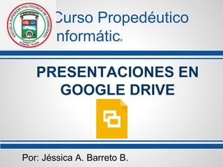 Curso Propedéutico 
Informática 
PRESENTACIONES EN 
GOOGLE DRIVE 
Por: Jéssica A. Barreto B. 
 