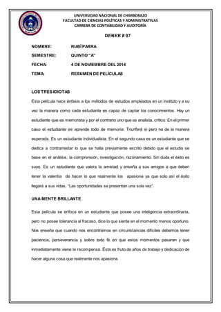 UNIVERSIDAD NACIONAL DE CHIMBORAZO 
FACULTAD DE CIENCIAS POLÍTICAS Y ADMINISTRATIVAS 
CARRERA DE CONTABILIDAD Y AUDITORÍA 
DEBER # 07 
NOMBRE: RUBÍ PARRA 
SEMESTRE: QUINTO “A” 
FECHA: 4 DE NOVIEMBRE DEL 2014 
TEMA: RESUMEN DE PELÍCULAS 
LOS TRES IDIOTAS 
Esta película hace énfasis a los métodos de estudios empleados en un instituto y a su 
vez la manera como cada estudiante es capaz de captar los conocimientos. Hay un 
estudiante que es memorista y por el contrario uno que es analista, critico. En el primer 
caso el estudiante se aprende todo de memoria. Triunfará si pero no de la manera 
esperada. Es un estudiante individualista. En el segundo caso es un estudiante que se 
dedica a contrarrestar lo que se halla previamente escrito debido que el estudio se 
base en el análisis, la comprensión, investigación, razonamiento. Sin duda el éxito es 
suyo. Es un estudiante que valora la amistad y enseña a sus amigos a que deben 
tener la valentía de hacer lo que realmente los apasiona ya que solo así el éxito 
llegará a sus vidas. “Las oportunidades se presentan una sola vez”. 
UNA MENTE BRILLANTE 
Esta película se enfoca en un estudiante que posee una inteligencia extraordinaria, 
pero no posee tolerancia al fracaso, dice lo que siente en el momento menos oportuno. 
Nos enseña que cuando nos encontramos en circunstancias difíciles debemos tener 
paciencia, perseverancia y sobre todo fé en que estos momentos pasaran y que 
inmediatamente viene la recompensa. Ésta es fruto de años de trabajo y dedicación de 
hacer alguna cosa que realmente nos apasiona. 
