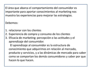 El área que abarca el comportamiento del consumidor es importante para aportar conocimientos al marketing nos muestra las experiencias para mejorar las estrategias.Debemos: relacionar con los clientesExperiencia de compra y consumo de los clientesEficacia de marketing: percepción o las actitudes y el aprendizaje del consumidor. El aprendizaje al consumidor es la estructura de conocimiento que adquirimos en relación al mercado, producto y servicios, y a las dinámicas de mercado para saber como se comportan los demás consumidores y saber por que hacen lo que hacen.