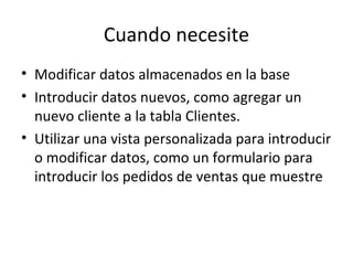 Cuando necesite Modificar datos almacenados en la base Introducir datos nuevos, como agregar un nuevo cliente a la tabla Clientes. Utilizar una vista personalizada para introducir o modificar datos, como un formulario para introducir los pedidos de ventas que muestre 