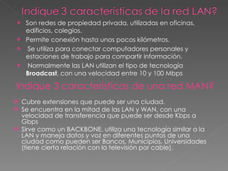 Son redes de propiedad privada, utilizadas en oficinas,  edificios, colegios. Permite conexión hasta unos pocos kilómetros. Se utiliza para conectar computadores personales y estaciones de trabajo para compartir información. Normalmente las LAN utilizan el tipo de tecnología  Broadcast , con una velocidad entre 10 y 100 Mbps Indique 3 características de una red MAN? Cubre extensiones que puede ser una ciudad. Se encuentra en la mitad de las LAN y WAN, con una velocidad de transferencia que puede ser desde Kbps a Gbps Sirve como un BACKBONE, utiliza una tecnología similar a la LAN y maneja datos y voz en diferentes puntos de una ciudad como pueden ser Bancos, Municipios, Universidades (tiene cierta relación con la televisión por cable). 