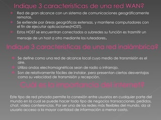Red de gran alcance con un sistema de comunicaciones geográficamente remotas. Se extiende por áreas geográficas extensas, y mantiene computadores con el fin de ejecutar aplicaciones(HOST). Estos HOST se encuentran conectados a subredes su función es trasmitir un mensaje de un host a otro mediante los ruteadores .  Indique 3 características de una red inalámbrica? Se define como una red de alcance local cuyo medio de transmisión es el aire. Utiliza ondas electromagnéticas sean de radio o infrarrojo. Son de relativamente fáciles de instalar, pero presentan ciertas desventajas como su velocidad de transmisión y recepción.  Cuál es la importancia del internet? Este tipo de red privada permite la conexión entre usuarios en cualquier parte del mundo en la cual se puede hacer todo tipo de negocios transacciones, pedidos, chat, video conferencias. Por ser una de las redes más flexibles del mundo, da al usuario acceso a la mayor cantidad de información a menor costo.  