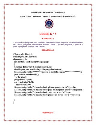 UNIVERSIDAD NACIONAL DE CHIMBORAZO
FACULTAD DE CIENCIAS DE LA EDUCACION HUMANAS Y TECNOLOGIAS
DEBER N ° 1
EJERCICIO 1
1. Escribir un programa para convertir una medida dada en pies a sus equivalentes
en: Yardas, pulgadas, centímetros, metros. Donde (1 pie =12 pulgadas, 1 yarda = 3
pies, 1 pulgada = 2.54cm, 1m= 100cm)
DESARROLLO
//Aguagallo Doris //
import java.util.Scanner;
class convertir {
public static void main(String args[])
{
Scanner datos=new Scanner(System.in);
double pies, cm, resultado,yarda,pulgadas,metros;
System.out.println("*******ingrese la medida en pies*************");
pies = datos.nextDouble();
yarda=pies/3;
pulgadas=12*pies;
cm = pulgadas*2.54;
metros=cm/100;
System.out.println("el resultado de pies en yardas es: n"+yarda);
System.out.println("el resultado de pies en pulgadas es: n"+pulgadas);
System.out.println("el resultado de pies en cm es: n"+cm);
System.out.println("el resultado de pies de en metro es: n"+metros);
}
}
RESPUESTA
 