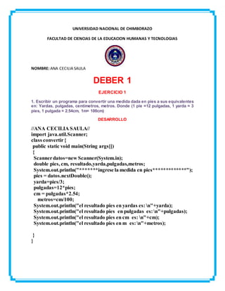 UNIVERSIDAD NACIONAL DE CHIMBORAZO
FACULTAD DE CIENCIAS DE LA EDUCACION HUMANAS Y TECNOLOGIAS
NOMBRE: ANA CECILIA SAULA
DEBER 1
EJERCICIO 1
1. Escribir un programa para convertir una medida dada en pies a sus equivalentes
en: Yardas, pulgadas, centímetros, metros. Donde (1 pie =12 pulgadas, 1 yarda = 3
pies, 1 pulgada = 2.54cm, 1m= 100cm)
DESARROLLO
//ANA CECILIA SAULA//
import java.util.Scanner;
class convertir{
public static void main(String args[])
{
Scannerdatos=new Scanner(System.in);
double pies, cm, resultado,yarda,pulgadas,metros;
System.out.println("*******ingrese la medida en pies*************");
pies = datos.nextDouble();
yarda=pies/3;
pulgadas=12*pies;
cm = pulgadas*2.54;
metros=cm/100;
System.out.println("el resultado pies en yardas es: n"+yarda);
System.out.println("el resultado pies en pulgadas es:n"+pulgadas);
System.out.println("el resultado pies en cm es: n"+cm);
System.out.println("el resultado pies en m es:n"+metros);
}
}
 