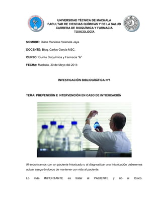 UNIVERSIDAD TÉCNICA DE MACHALA
FACULTAD DE CIENCIAS QUÍMICAS Y DE LA SALUD
CARRERA DE BIOQUÍMICA Y FARMACIA
TOXICOLOGÍA
NOMBRE: Diana Vanessa Velecela Jaya
DOCENTE: Bioq. Carlos García MSC.
CURSO: Quinto Bioquímica y Farmacia “A”
FECHA: Machala, 30 de Mayo del 2014
INVESTIGACIÓN BIBLIOGRÁFICA N°1
TEMA: PREVENCIÓN E INTERVENCIÓN EN CASO DE INTOXICACIÓN
Al encontrarnos con un paciente Intoxicado o al diagnosticar una Intoxicación deberemos
actuar asegurándonos de mantener con vida al paciente.
Lo más IMPORTANTE es tratar al PACIENTE y no al tóxico.
 