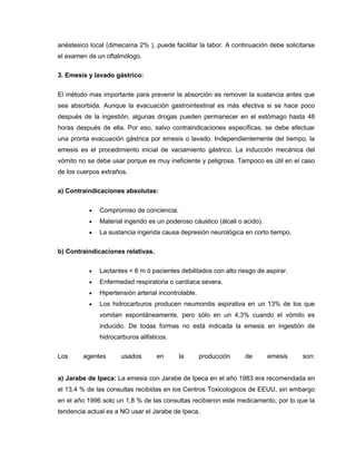 anéstesico local (dimecaína 2% ), puede facilitar la labor. A continuación debe solicitarse
el examen de un oftalmólogo.
3. Emesis y lavado gástrico:
El método mas importante para prevenir la absorción es remover la sustancia antes que
sea absorbida. Aunque la evacuación gastrointestinal es más efectiva si se hace poco
después de la ingestión, algunas drogas pueden permanecer en el estómago hasta 48
horas después de ella. Por eso, salvo contraindicaciones específicas, se debe efectuar
una pronta evacuación gástrica por emesis o lavado. Independientemente del tiempo, la
emesis es el procedimiento inicial de vaciamiento gástrico. La inducción mecánica del
vómito no se debe usar porque es muy ineficiente y peligrosa. Tampoco es útil en el caso
de los cuerpos extraños.
a) Contraindicaciones absolutas:
 Compromiso de conciencia.
 Material ingerido es un poderoso cáustico (álcali o acido).
 La sustancia ingerida causa depresión neurológica en corto tiempo.
b) Contraindicaciones relativas.
 Lactantes < 6 m ó pacientes debilitados con alto riesgo de aspirar.
 Enfermedad respiratoria o cardíaca severa.
 Hipertensión arterial incontrolable.
 Los hidrocarburos producen neumonitis aspirativa en un 13% de los que
vomitan espontáneamente, pero sólo en un 4,3% cuando el vómito es
inducido. De todas formas no está indicada la emesis en ingestión de
hidrocarburos alifaticos.
Los agentes usados en la producción de emesis son:
a) Jarabe de Ipeca: La emesis con Jarabe de Ipeca en el año 1983 era recomendada en
el 13,4 % de las consultas recibidas en los Centros Toxicologicos de EEUU, sin embargo
en el año 1996 solo un 1,8 % de las consultas recibieron este medicamento, por lo que la
tendencia actual es a NO usar el Jarabe de Ipeca.
 