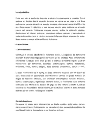 Lavado gástrico:
Es de gran valor si se efectúa dentro de la primera hora despues de la ingestión. Con el
paciente en decúbito lateral izquierdo, la sonda se coloca por via nasal u oral. Para
confirmar su correcta ubicación se ausculta epigastrio mientras se inyecta 60 a100 ml de
aire. Debe usarse 15 ml/kg/ciclo, y usar siempre solución salina isotónica con el medio
interno del paciente. Volúmenes mayores podrían facilitar la distensión gástrica,
disminuyendo el volumen pulmonar, produciendo colapso vascular y favoreciendo el
vaciamiento gástrico hacia el intestino, aumentando la superficie de absorción del tóxico.
No es necesario agregar aditivos al líquido de lavados.
4. Absorbentes:
- Carbón activado:
Constituye el principal adsorbente de materiales tóxicos. La capacidad de disminuir la
absorción de diferentes drogas parece ser mayor que los eméticos. Actua primariamente
adsorbiendo el producto tóxico antes que deje el estómago e intestino delgado. Es útil en
intoxicaciones por barbitúricos, digitálicos, carbamazepina, teofilina, metrotrexato,
imipramina, sulfas, morfina, atropina, ácido salicílico, amfetaminas, cianuro y otros.
La dosis recomendada es: 1-3 gr/kg. Se debe administrar mezclado con 100-200 ml de
agua. Debe darse con posterioridad a la inducción de vómitos con jarabe de Ipeca. En
drogas de liberación retardada, con circulación enterohepática marcada (tricíclicos,
teofilina, carbamazepina, digitálicos) o altamente tóxicos, se recomienda usarlo en forma
continuado cada 4 horas a una dosis de 0,5 g/kg y por 24 a 48 horas (Tabla N° 2), esto se
considera una modalidad de diálisis intestinal, en la actualidad en el 7,8 % de las llamadas
recibidas por los centros Toxicologicos en EEUU
Contraindicaciones:
En general no existen salvo intoxicaciones por álcalis o acidos, ácido bórico, cianuro,
etanol, metanol, fierro. En intoxicación por paracetamol, si es que existe la posibilidad de
usar N-Acetil cisteína, debe evitarse el uso de carbón activado.
 
