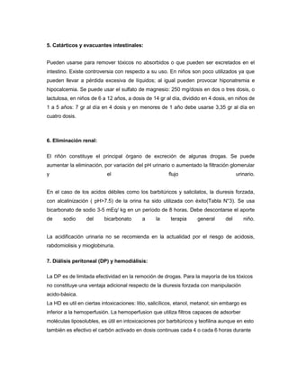 5. Catárticos y evacuantes intestinales:
Pueden usarse para remover tóxicos no absorbidos o que pueden ser excretados en el
intestino. Existe controversia con respecto a su uso. En niños son poco utilizados ya que
pueden llevar a pérdida excesiva de líquidos; al igual pueden provocar hiponatremia e
hipocalcemia. Se puede usar el sulfato de magnesio: 250 mg/dosis en dos o tres dosis, o
lactulosa, en niños de 6 a 12 años, a dosis de 14 gr al día, dividido en 4 dosis, en niños de
1 a 5 años: 7 gr al día en 4 dosis y en menores de 1 año debe usarse 3,35 gr al día en
cuatro dosis.
6. Eliminación renal:
El riñón constituye el principal órgano de excreción de algunas drogas. Se puede
aumentar la eliminación, por variación del pH urinario o aumentado la filtración glomerular
y el flujo urinario.
En el caso de los acidos débiles como los barbitúricos y salicilatos, la diuresis forzada,
con alcalinización ( pH>7.5) de la orina ha sido utilizada con éxito(Tabla N°3). Se usa
bicarbonato de sodio 3-5 mEq/ kg en un período de 8 horas. Debe descontarse el aporte
de sodio del bicarbonato a la terapia general del niño.
La acidificación urinaria no se recomienda en la actualidad por el riesgo de acidosis,
rabdomiolisis y mioglobinuria.
7. Diálisis peritoneal (DP) y hemodiálisis:
La DP es de limitada efectividad en la remoción de drogas. Para la mayoría de los tóxicos
no constituye una ventaja adicional respecto de la diuresis forzada con manipulación
acido-básica.
La HD es util en ciertas intoxicaciones: litio, salicílicos, etanol, metanol; sin embargo es
inferior a la hemoperfusión. La hemoperfusion que utiliza filtros capaces de adsorber
moléculas liposolubles, es útil en intoxicaciones por barbitúricos y teofilina aunque en esto
también es efectivo el carbón activado en dosis continuas cada 4 o cada 6 horas durante
 