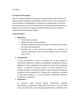 24 ó 48 hrs.
8. Irrigación Total Intestinal.
Este es un metodo utilizado para la eliminación de algunos tóxicos desde el intestino. Se
utiliza una solución electrolitica de polietilenglicol (Solución Colon) la que se hace pasar a
travéz del intestino. El polietilenglicol no se absorbe y es util para drogas como el fierro,
litio y otros fármacos que no son bien adsorvidos por el carbón activado. Se administra en
adultos 2 L/h y niños 500 ml/h, hasta que el efluente rectal sea claro. Se considera un
excelente método de depuración intestinal.
Terapia de Soporte
1. Respiratorio:
 Protección de la via aérea.
 Mantenimiento de la funcion respiratoria.
 Considerar intubación traqueal en pacientes con compromiso de conciencia
por el alto riesgo de aspiración.
 Considerar que un alto número de intoxicados con compromiso de
conciencia hipoventilan; de allí que deben asistirse primero con ambú y
luego con VM.
2. Cardiovascular:
El apoyo hemodinámico es básico en pacientes con una gran variedad de
intoxicaciones (barbitúricos, narcóticos, tranquilizantes, antidepresivos tricíclicos,
digitálicos). En ellos la hipotensión es frecuente por aumento de la capacitancia
venosa y la disminución del retorno venoso, o por falla miocárdica. De no
corregirse este factor, el pronóstico empeora. Un apoyo hemodinámico adecuado
consiste en el uso de soluciones I.V. y drogas cardio y vasoactivas. Inicialmente
se usará suero fisiológico, y, si no hay respuesta: catecolaminas (dopamina,
noradrenalina o dobutamina ).
3. Temperatura:
La hipertermia puede complicar algunas intoxicaciones (salicílicos,
anticolinérgicos), requiriéndose medidas para disminuírlas. El uso de medios
físicos, como paños frios y baños de esponja puede bastar. La hipotermia se ve
 