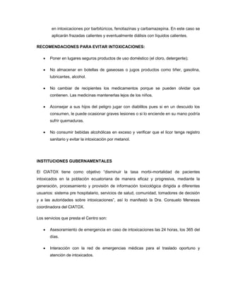 en intoxicaciones por barbitúricos, fenotiazinas y carbamazepina. En este caso se
aplicarán frazadas calientes y eventualmente diálisis con líquidos calientes.
RECOMENDACIONES PARA EVITAR INTOXICACIONES:
 Poner en lugares seguros productos de uso doméstico (el cloro, detergente);
 No almacenar en botellas de gaseosas o jugos productos como tiñer, gasolina,
lubricantes, alcohol.
 No cambiar de recipientes los medicamentos porque se pueden olvidar que
contienen. Las medicinas mantenerlas lejos de los niños.
 Aconsejar a sus hijos del peligro jugar con diablillos pues si en un descuido los
consumen, le puede ocasionar graves lesiones o si lo enciende en su mano podría
sufrir quemaduras.
 No consumir bebidas alcohólicas en exceso y verificar que el licor tenga registro
sanitario y evitar la intoxicación por metanol.
INSTITUCIONES GUBERNAMENTALES
El CIATOX tiene como objetivo “disminuir la tasa morbi-mortalidad de pacientes
intoxicados en la población ecuatoriana de manera eficaz y progresiva, mediante la
generación, procesamiento y provisión de información toxicológica dirigida a diferentes
usuarios: sistema pre hospitalario, servicios de salud, comunidad, tomadores de decisión
y a las autoridades sobre intoxicaciones”, así lo manifestó la Dra. Consuelo Meneses
coordinadora del CIATOX.
Los servicios que presta el Centro son:
 Asesoramiento de emergencia en caso de intoxicaciones las 24 horas, los 365 del
días.
 Interacción con la red de emergencias médicas para el traslado oportuno y
atención de intoxicados.
 