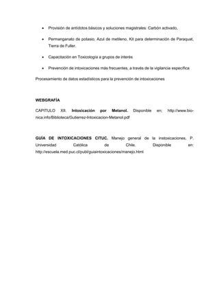  Provisión de antídotos básicos y soluciones magistrales: Carbón activado,
 Permanganato de potasio, Azul de metileno, Kit para determinación de Paraquat,
Tierra de Fuller.
 Capacitación en Toxicología a grupos de interés
 Prevención de intoxicaciones más frecuentes, a través de la vigilancia específica
Procesamiento de datos estadísticos para la prevención de intoxicaciones
WEBGRAFÍA
CAPITULO XII. Intoxicación por Metanol. Disponible en; http://www.bio-
nica.info/Biblioteca/Gutierrez-Intoxicacion-Metanol.pdf
GUÍA DE INTOXICACIONES CITUC. Manejo general de la instoxicaciones, P.
Universidad Católica de Chile. Disponible en:
http://escuela.med.puc.cl/publ/guiaintoxicaciones/manejo.html
 