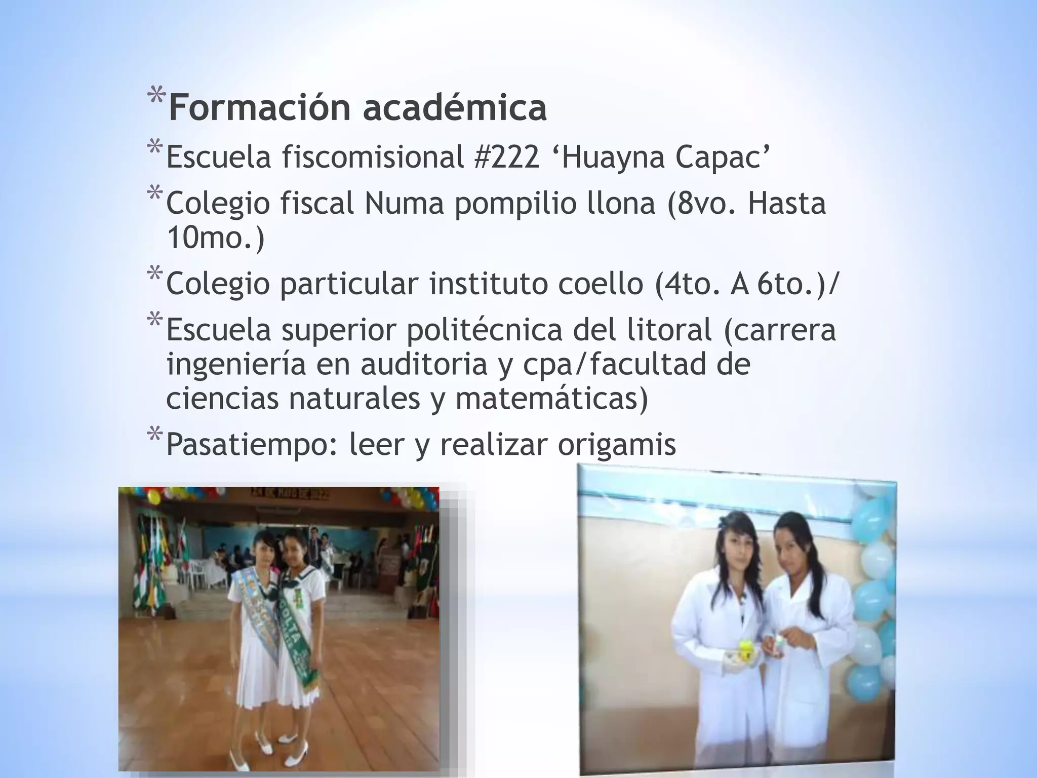 *Formación académica
*Escuela fiscomisional #222 ‘Huayna Capac’
*Colegio fiscal Numa pompilio llona (8vo. Hasta
10mo.)
*Colegio particular instituto coello (4to. A 6to.)/
*Escuela superior politécnica del litoral (carrera
ingeniería en auditoria y cpa/facultad de
ciencias naturales y matemáticas)
*Pasatiempo: leer y realizar origamis