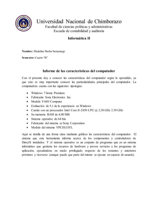 Universidad Nacional de Chimborazo 
Facultad de ciencias políticas y administrativas 
Escuela de contabilidad y auditoria 
Informática II 
Nombre: Madeline Barba Samaniego 
Semestre: Cuarto “B” 
Informe de las características del computador 
Con el presente doy a conocer las características del computador según lo aprendido, ya 
que esto es muy importante conocer las particularidades principales del computador. La 
computadora cuenta con las siguientes tipologías: 
 Windows 7 home Premium 
 Fabricante Sony Electronics Inc. 
 Modelo VAIO Computer 
 Evaluación de 5,1 de la experiencia en Windows 
 Cuenta con un procesador Intel Core i5-2450 CPU @ 2,50 GHz 2.50 GHz 
 Su memoria RAM de 4,00 MB 
 Sistema operativo de 64 bits 
 Fabricante del sistema es Sony Corporation 
 Modelo del sistema VPCEG33FL 
Aquí se detalla de una forma clara mediante gráficos las características del computador. El 
sistema que esta herramienta informa acerca de los componentes y controladores de 
DirectX instalados. Y el sistema operativo es un conjunto de programas que en un sistema 
informático que gestiona los recursos de hardware y provee servicios a los programas de 
aplicación, ejecutándose en modo privilegiado respecto de los restantes y anteriores 
próximos y viceversa (aunque puede que parte del mismo se ejecute en espacio de usuario). 
 