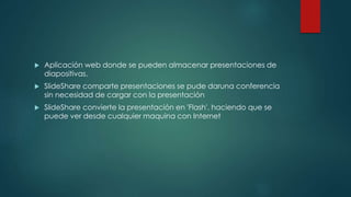  Aplicación web donde se pueden almacenar presentaciones de
diapositivas.
 SlideShare comparte presentaciones se pude daruna conferencia
sin necesidad de cargar con la presentación
 SlideShare convierte la presentación en 'Flash'. haciendo que se
puede ver desde cualquier maquina con Internet
 