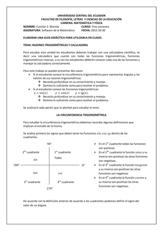 UNIVERSIDAD CENTRAL DEL ECUADOR
FACULTAD DE FILOSOFÍA, LETRAS Y CIENCIAS DE LA EDUCACIÓN
CARRERA: MATEMÁTICA Y FÍSICA
NOMBRE: Cuichán S. Mariela CURSO: 7mo semestre
ASIGNATURA: Software de la Matemática FECHA: 2015-10-30
ELABORAR UNA GUÍA DIDÁCTICA PARA UTILIZARLA EN CLASES.
TEMA: RAZONES TRIGOOMÉTRICAS Y CALULADORA
Para estudiar esta unidad los estudiantes deberán trabajar con una calculadora científica, es
decir una calculadora que cuente con todas las funciones trigonométricas, funciones
trigonométricas inversas, a su vez los estudiantes deberán conocer cada una de las funciones y
manejar la calculadora correctamente.
Para este trabajo se pueden presentar dos casos:
 Si el estudiante conoce la circunferencia trigonométrica para representar ángulos y los
valores de sus razones trigonométricas.
 Necesita profundizar en su conocimiento y manejo.
 Domina lo suficiente como para resolver el problema.
 Si el estudiante conoce las funciones trigonométricas:
𝑦 = sin(𝑥) 𝑦 = cos(𝑥) 𝑦 = tg(𝑥).
 Necesita profundizar en su conocimiento y manejo.
 Domina lo suficiente como para resolver el problema.
Se analizará cada opción que se planteó para estudiar el tema.
LA CIRCUNFERENCIA TRIGONOMÉTRICA
Para estudiar la circunferencia trigonométrica debemos recordar algunas definiciones que
implican el estudio de la misma.
Se analiza primero los signos que deben tener las funciones 𝑠𝑖𝑛, 𝑐𝑜𝑠, 𝑡𝑔 dentro de los
cuadrantes.
De acuerdo con la definición anterior de acuerdo a los cuadrantes podemos definir el signo del
valor de un ángulo.
Todas
1er
cuadrante
3er
cuadrante
2do
cuadrante
4to
cuadrante
𝑐𝑜𝑠𝑡𝑎𝑛
𝑠𝑖𝑛
 En el 1er
cuadrante todas las funciones
son positivas.
 En el 2do
cuadrante la función 𝑠𝑒𝑛𝑜 y su
inversa son positivas las otras funciones
son negativas.
 En el 3er
cuadrante la función 𝑡𝑎𝑛𝑔𝑒𝑛𝑡𝑒
y su inversa son positivas las otras
funciones son negativas.
 En el 4to
cuadrante la función 𝑐𝑜𝑠𝑒𝑛𝑜 y
su inversa son positivas las otras
funciones son negativas.
0°
270°
180°
90°
 
