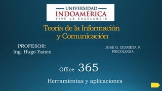 Teoría de la Información
y Comunicación
Herramientas y aplicaciones
Office 365
PROFESOR:
Ing. Hugo Yanez
JOSE G. IZURIETA P.
PSICOLOGIA
 