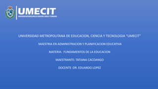 UNIVERSIDAD METROPOLITANA DE EDUCACION, CIENCIA Y TECNOLOGIA “UMECIT”
MAESTRIA EN ADMINISTRACION Y PLANIFICACION EDUCATIVA
MATERIA: FUNDAMENTOS DE LA EDUCACION
MAESTRANTE: TATIANA CACOANGO
DOCENTE :DR. EDUARDO LOPEZ
 